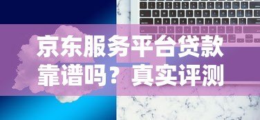 京东服务平台贷款靠谱吗？真实评测与使用注意事项