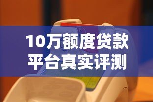 10万额度贷款平台真实评测:如何选择低息正规渠道 10万额度贷款平台真实评测:如何选择低息正规渠道