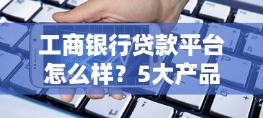 工商银行贷款平台怎么样？5大产品类型全解析