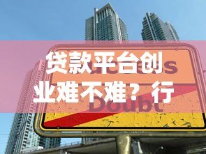 贷款平台创业难不难？行业现状与关键挑战深度解析