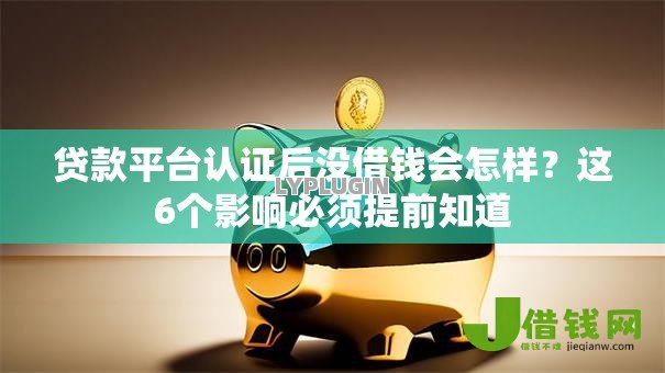 贷款平台认证后没借钱会怎样？这6个影响必须提前知道