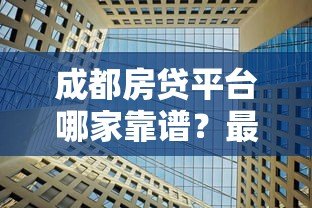 成都房贷平台哪家靠谱?最新贷款攻略及正规机构推荐 成都房贷平台哪家靠谱?最新贷款攻略及正规机构推荐