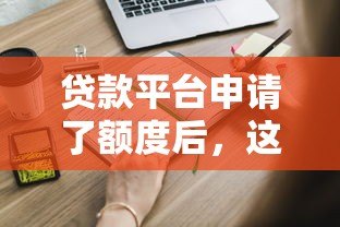 贷款平台申请了额度后，这些操作和注意事项你必须知道！