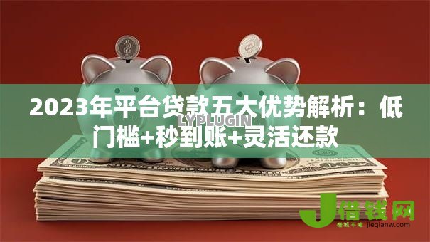 2023年平台贷款五大优势解析：低门槛+秒到账+灵活还款