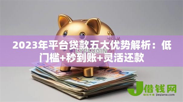 2023年平台贷款五大优势解析：低门槛+秒到账+灵活还款