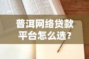 普洱网络贷款平台怎么选?申请流程与避坑指南 普洱网络贷款平台怎么选?申请流程与避坑指南