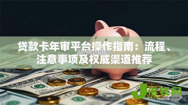 贷款卡年审平台操作指南:流程、注意事项及权威渠道推荐 贷款卡年审平台操作指南:流程、注意事项及权威渠道推荐