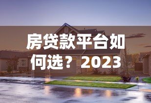 房贷款平台如何选?2023最新避坑指南及推荐 房贷款平台如何选?2023最新避坑指南及推荐
