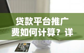 贷款平台推广费如何计算？详细解析常见收费模式及优化技巧