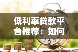 低利率贷款平台推荐:如何选择更划算的借贷渠道 低利率贷款平台推荐:如何选择更划算的借贷渠道
