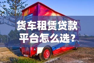 货车租赁贷款平台怎么选?5大核心优势与申请攻略 货车租赁贷款平台怎么选?5大核心优势与申请攻略