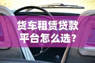 货车租赁贷款平台怎么选?5大核心优势与申请攻略 货车租赁贷款平台怎么选?5大核心优势与申请攻略