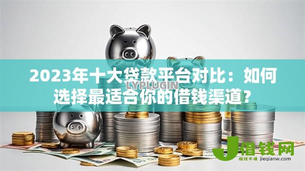 2023年十大贷款平台对比：如何选择最适合你的借钱渠道？