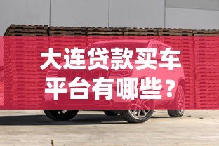 大连贷款买车平台有哪些?2023年正规渠道推荐及避坑指南 大连贷款买车平台有哪些?2023年正规渠道推荐及避坑指南
