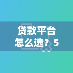 贷款平台怎么选?5大避坑指南+热门平台对比分析 贷款平台怎么选?5大避坑指南+热门平台对比分析