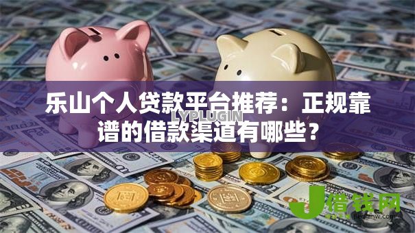 乐山个人贷款平台推荐：正规靠谱的借款渠道有哪些？