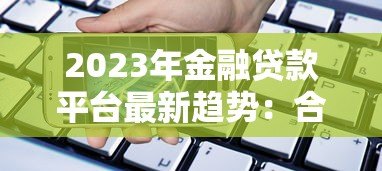 2023年金融贷款平台最新趋势：合规、利率透明与用户需求升级