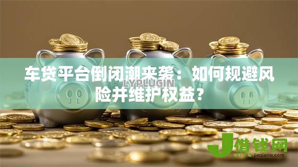 车贷平台倒闭潮来袭：如何规避风险并维护权益？