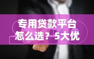 专用贷款平台怎么选?5大优势与避坑指南 专用贷款平台怎么选?5大优势与避坑指南