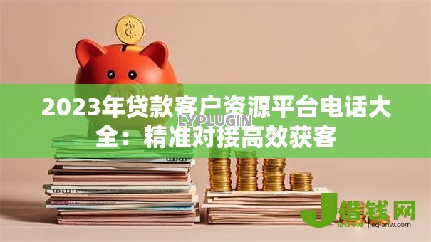 2023年贷款客户资源平台电话大全:精准对接高效获客 2023年贷款客户资源平台电话大全:精准对接高效获客