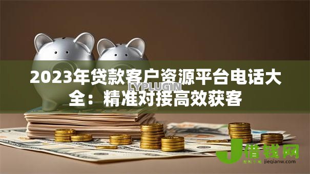 2023年贷款客户资源平台电话大全:精准对接高效获客 2023年贷款客户资源平台电话大全:精准对接高效获客