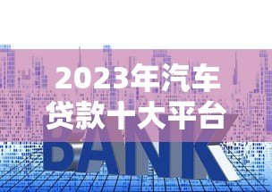 2023年汽车贷款十大平台推荐及申请攻略