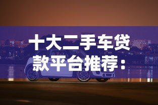 十大二手车贷款平台推荐:轻松购车,分期无压力 十大二手车贷款平台推荐:轻松购车,分期无压力