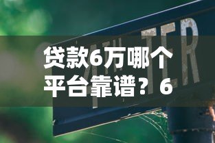 贷款6万哪个平台靠谱?6大正规渠道推荐及避坑指南 贷款6万哪个平台靠谱?6大正规渠道推荐及避坑指南