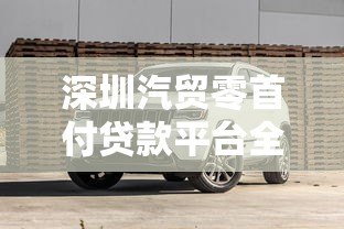 深圳汽贸零首付贷款平台全解析:购车新选择与避坑指南 深圳汽贸零首付贷款平台全解析:购车新选择与避坑指南