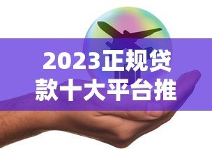 2023正规贷款十大平台推荐：安全靠谱轻松解决资金需求