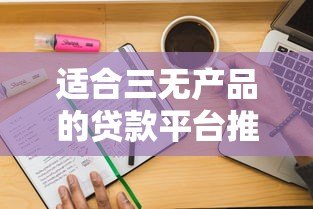 适合三无产品的贷款平台推荐：无抵押、无担保、快速放款