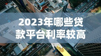 2023年哪些贷款平台利率较高？这些渠道需谨慎选择
