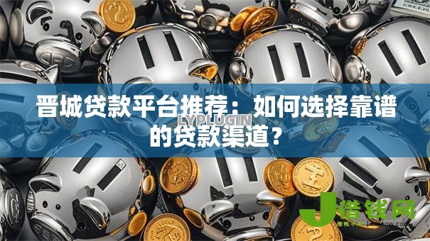 晋城贷款平台推荐：如何选择靠谱的贷款渠道？