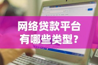 网络贷款平台有哪些类型?如何选择正规渠道 网络贷款平台有哪些类型?如何选择正规渠道