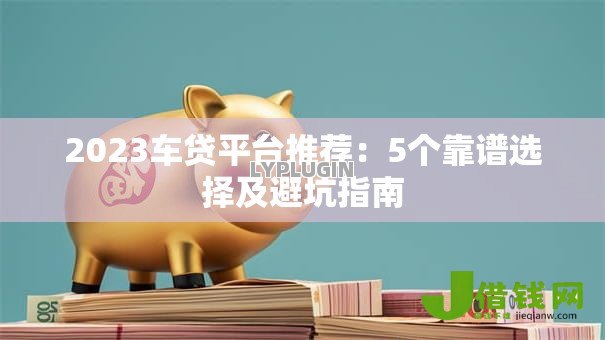 2023车贷平台推荐：5个靠谱选择及避坑指南