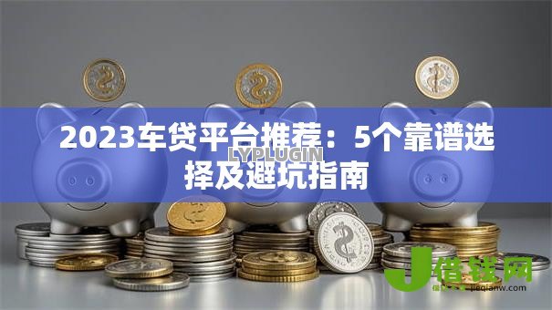 2023车贷平台推荐：5个靠谱选择及避坑指南