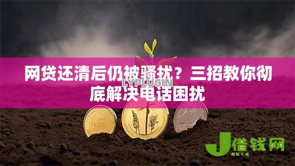 网贷还清后仍被骚扰?三招教你彻底解决电话困扰 网贷还清后仍被骚扰?三招教你彻底解决电话困扰