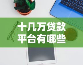 十几万贷款平台有哪些？精选10个正规可靠渠道推荐