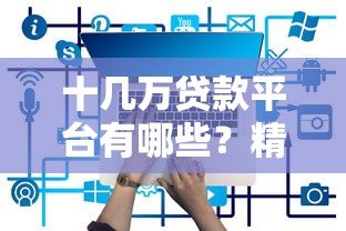 十几万贷款平台有哪些？精选10个正规可靠渠道推荐