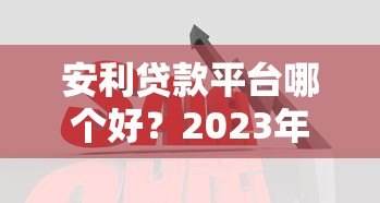 安利贷款平台哪个好？2023年靠谱平台对比与推荐