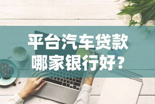 平台汽车贷款哪家银行好？10家主流银行对比分析