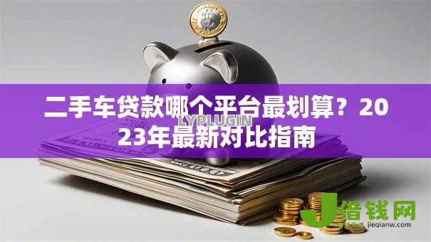 二手车贷款哪个平台最划算?2023年最新对比指南 二手车贷款哪个平台最划算?2023年最新对比指南