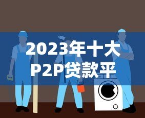 2023年十大P2P贷款平台排名及选择指南