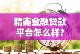 精鑫金融贷款平台怎么样？真实评测与用户反馈解析