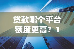 贷款哪个平台额度更高？10大平台额度对比及申请技巧