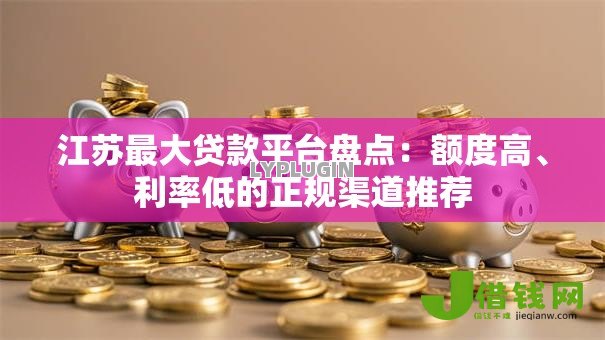江苏最大贷款平台盘点:额度高、利率低的正规渠道推荐 江苏最大贷款平台盘点:额度高、利率低的正规渠道推荐