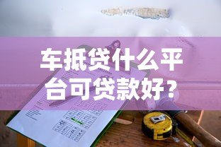 车抵贷什么平台可贷款好?靠谱平台推荐及申请攻略 车抵贷什么平台可贷款好?靠谱平台推荐及申请攻略