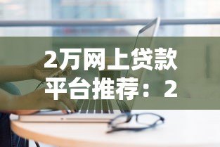 2万网上贷款平台推荐:2023年最新靠谱平台对比分析 2万网上贷款平台推荐:2023年最新靠谱平台对比分析