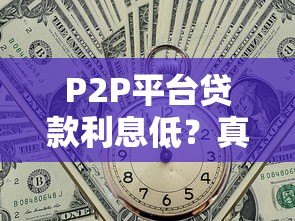 P2P平台贷款利息低?真实解析优势与避坑指南 P2P平台贷款利息低?真实解析优势与避坑指南