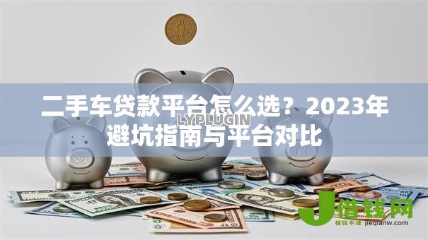 二手车贷款平台怎么选？2023年避坑指南与平台对比